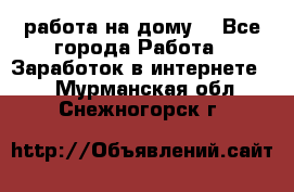 работа на дому  - Все города Работа » Заработок в интернете   . Мурманская обл.,Снежногорск г.